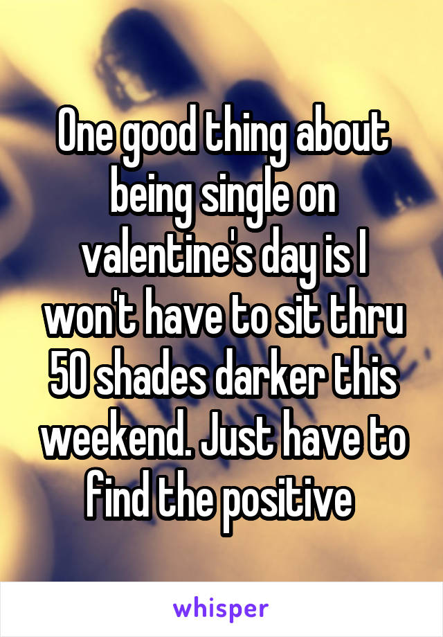 One good thing about being single on valentine's day is I won't have to sit thru 50 shades darker this weekend. Just have to find the positive 