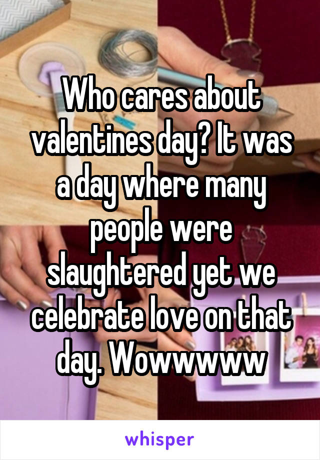 Who cares about valentines day? It was a day where many people were slaughtered yet we celebrate love on that day. Wowwwww