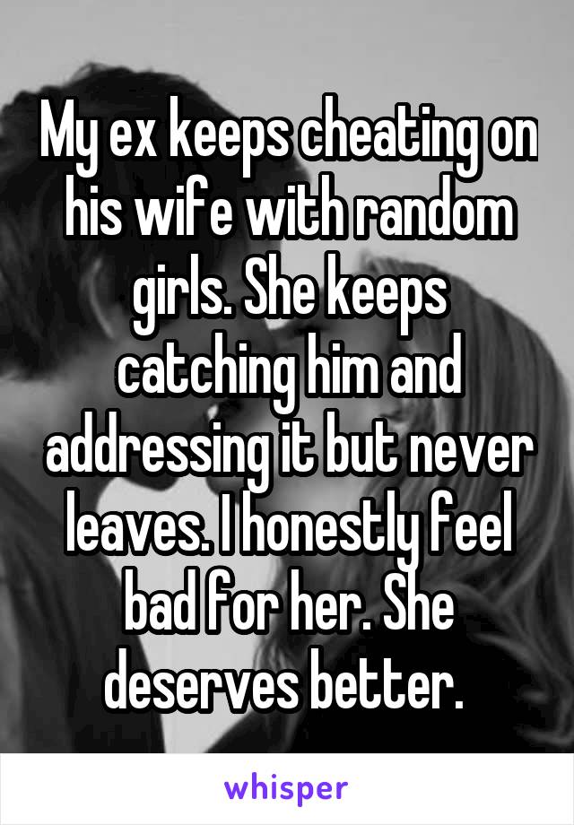 My ex keeps cheating on his wife with random girls. She keeps catching him and addressing it but never leaves. I honestly feel bad for her. She deserves better. 