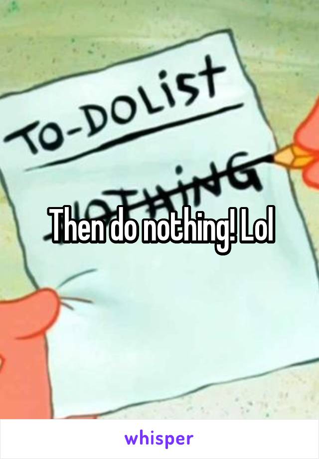 Then do nothing! Lol