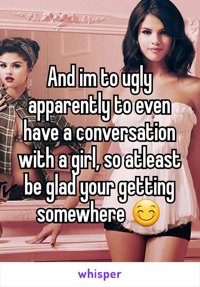 And im to ugly apparently to even have a conversation with a girl, so atleast be glad your getting somewhere 😊