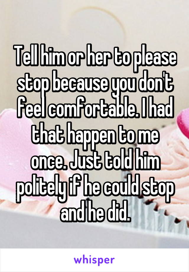 Tell him or her to please stop because you don't feel comfortable. I had that happen to me once. Just told him politely if he could stop and he did.