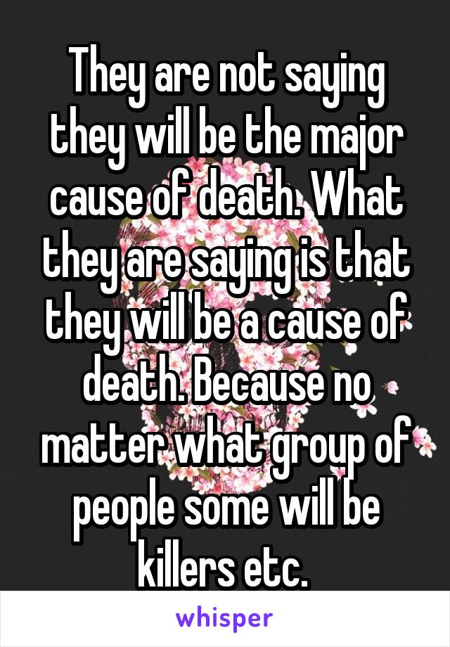 They are not saying they will be the major cause of death. What they are saying is that they will be a cause of death. Because no matter what group of people some will be killers etc. 