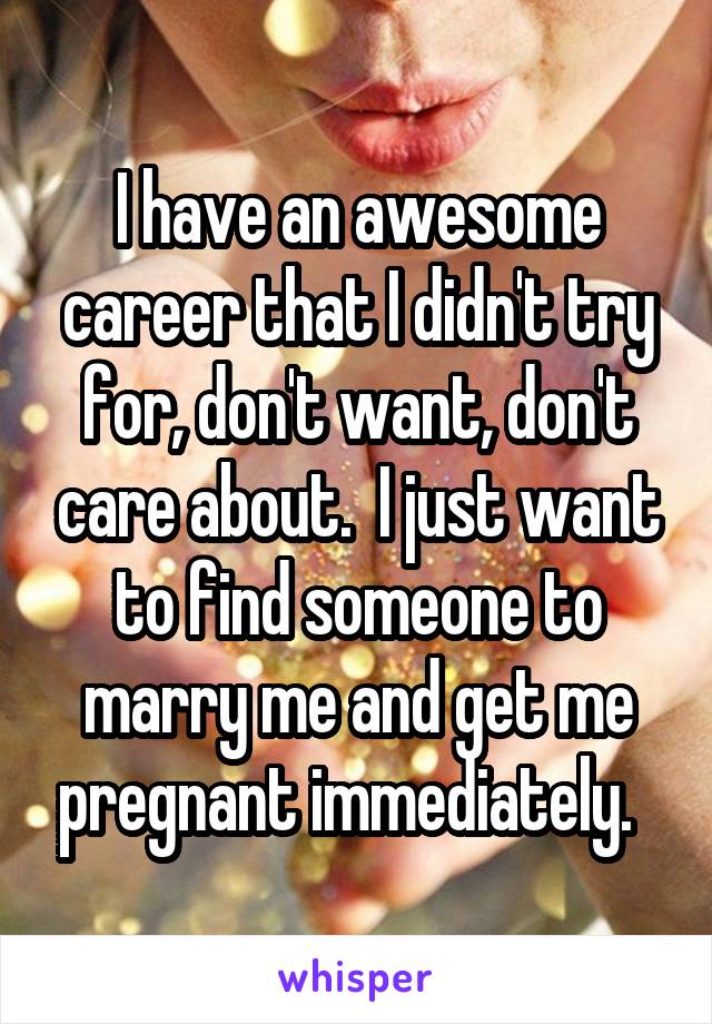 I have an awesome career that I didn't try for, don't want, don't care about.  I just want to find someone to marry me and get me pregnant immediately.  