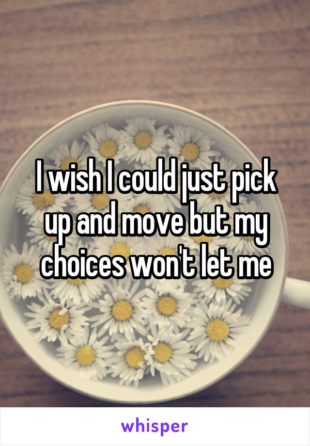 I wish I could just pick up and move but my choices won't let me