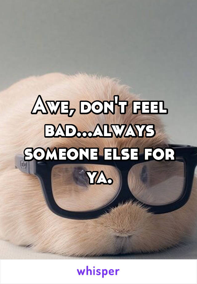 Awe, don't feel bad...always someone else for ya.