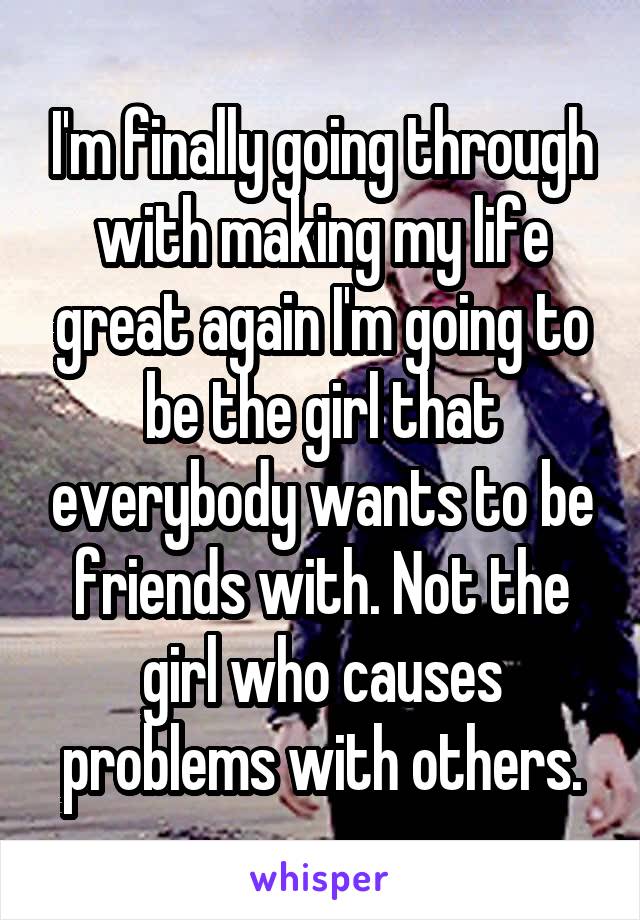 I'm finally going through with making my life great again I'm going to be the girl that everybody wants to be friends with. Not the girl who causes problems with others.