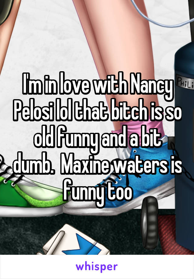 I'm in love with Nancy Pelosi lol that bitch is so old funny and a bit dumb.  Maxine waters is funny too