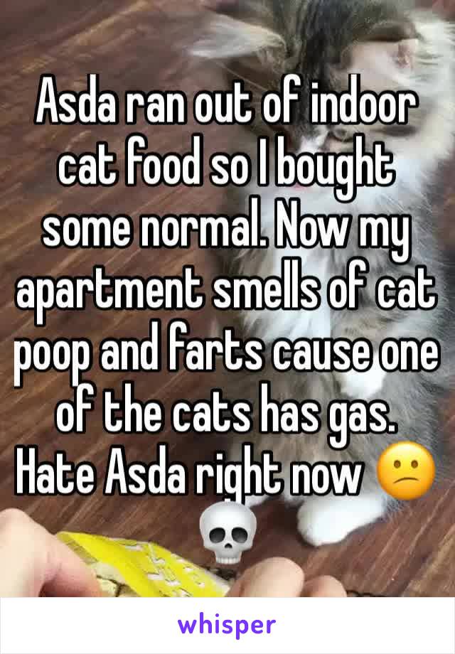 Asda ran out of indoor cat food so I bought some normal. Now my apartment smells of cat poop and farts cause one of the cats has gas. Hate Asda right now 😕💀