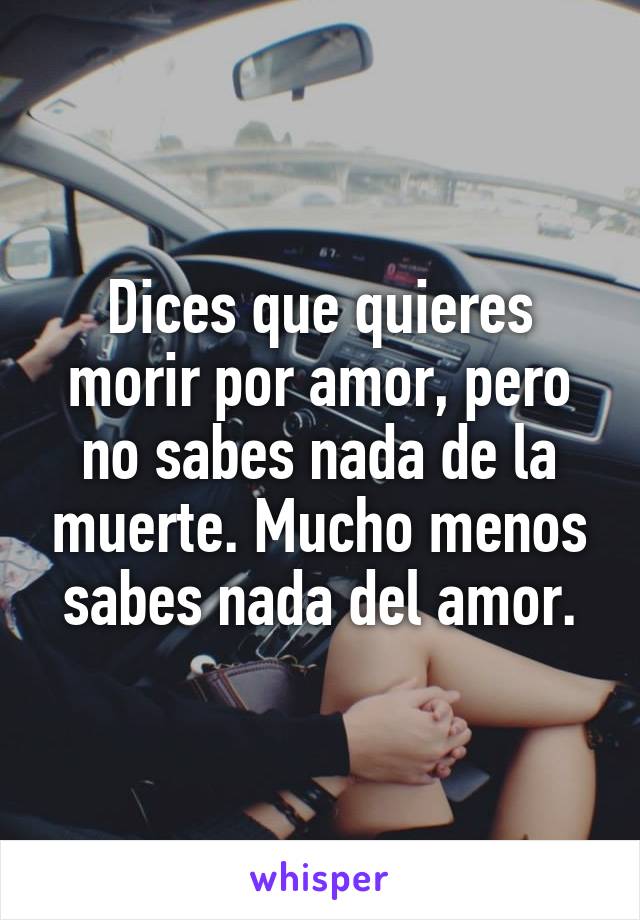 Dices que quieres morir por amor, pero no sabes nada de la muerte. Mucho menos sabes nada del amor.