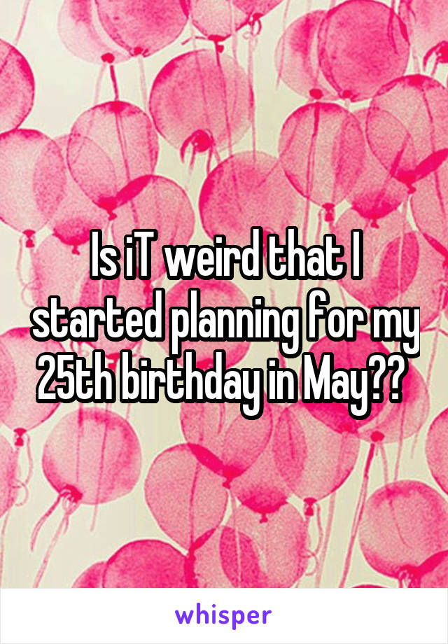 Is iT weird that I started planning for my 25th birthday in May?? 