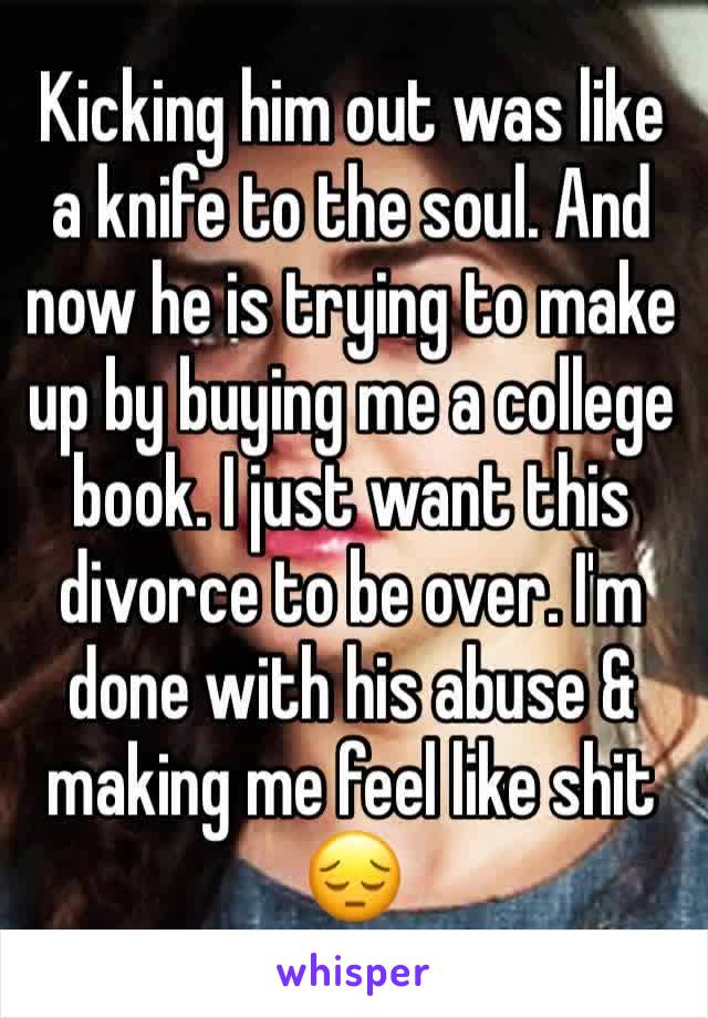 Kicking him out was like a knife to the soul. And now he is trying to make up by buying me a college book. I just want this divorce to be over. I'm done with his abuse & making me feel like shit 😔