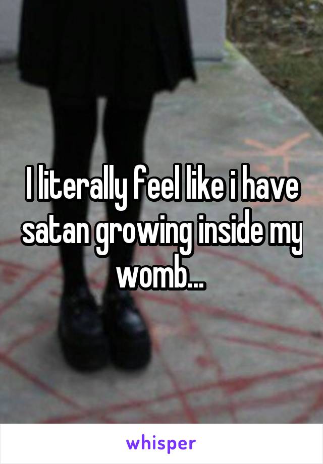 I literally feel like i have satan growing inside my womb... 