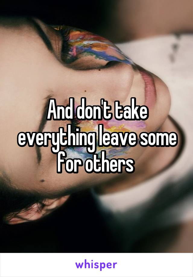 And don't take everything leave some for others 