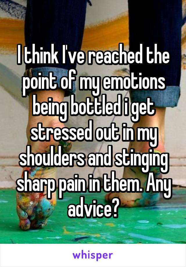 I think I've reached the point of my emotions being bottled i get stressed out in my shoulders and stinging sharp pain in them. Any advice?