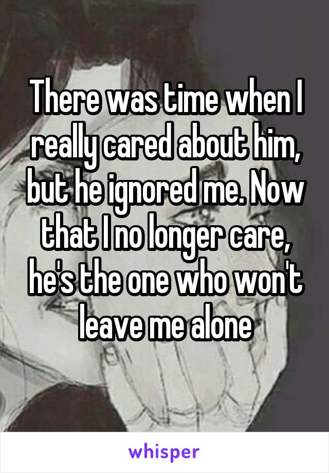 There was time when I really cared about him, but he ignored me. Now that I no longer care, he's the one who won't leave me alone
