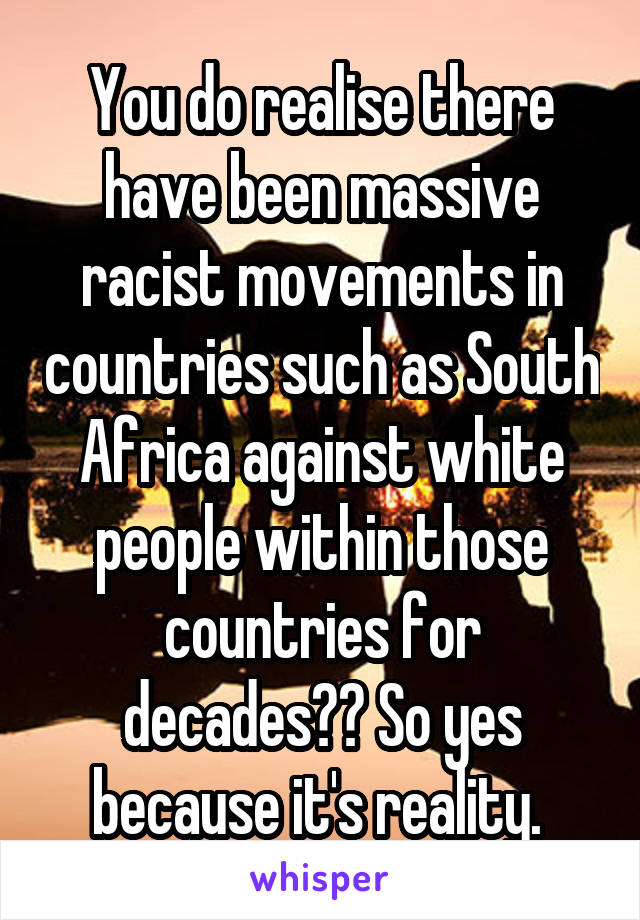 You do realise there have been massive racist movements in countries such as South Africa against white people within those countries for decades?? So yes because it's reality. 