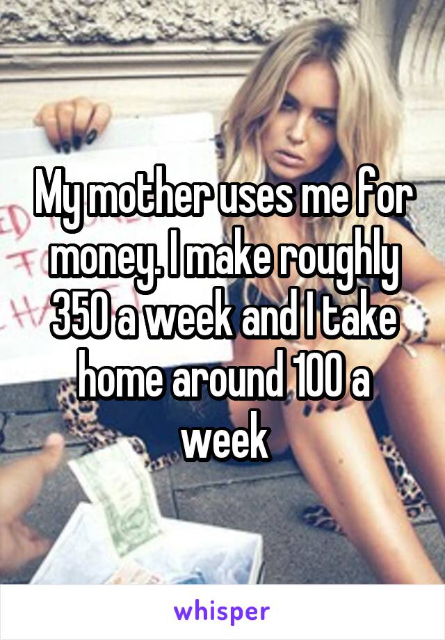 My mother uses me for money. I make roughly 350 a week and I take home around 100 a week