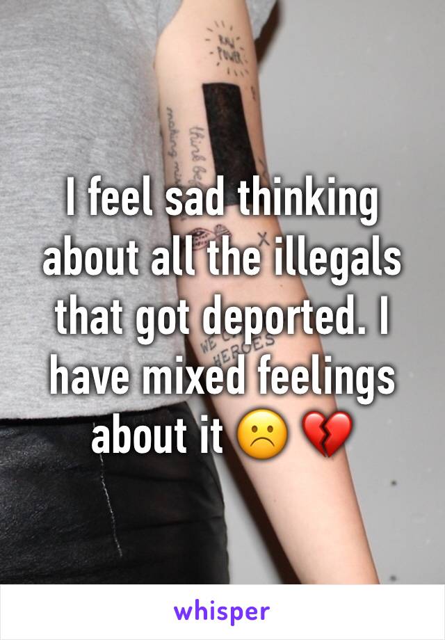 I feel sad thinking about all the illegals that got deported. I have mixed feelings about it ☹️ 💔