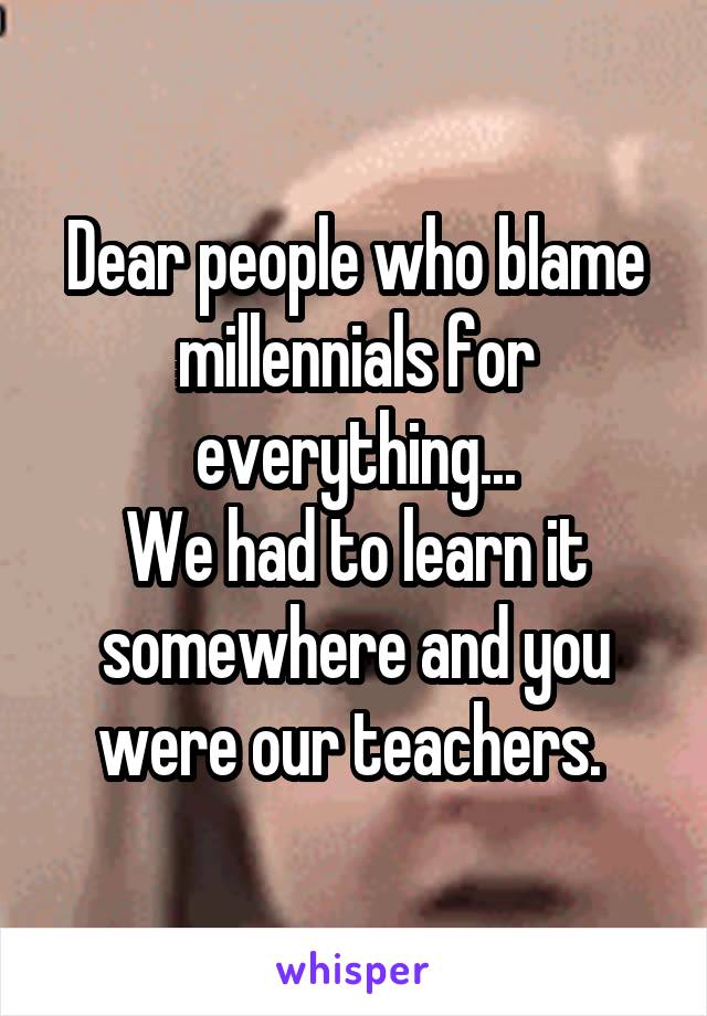 Dear people who blame millennials for everything...
We had to learn it somewhere and you were our teachers. 