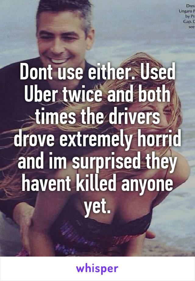 Dont use either. Used Uber twice and both times the drivers drove extremely horrid and im surprised they havent killed anyone yet.