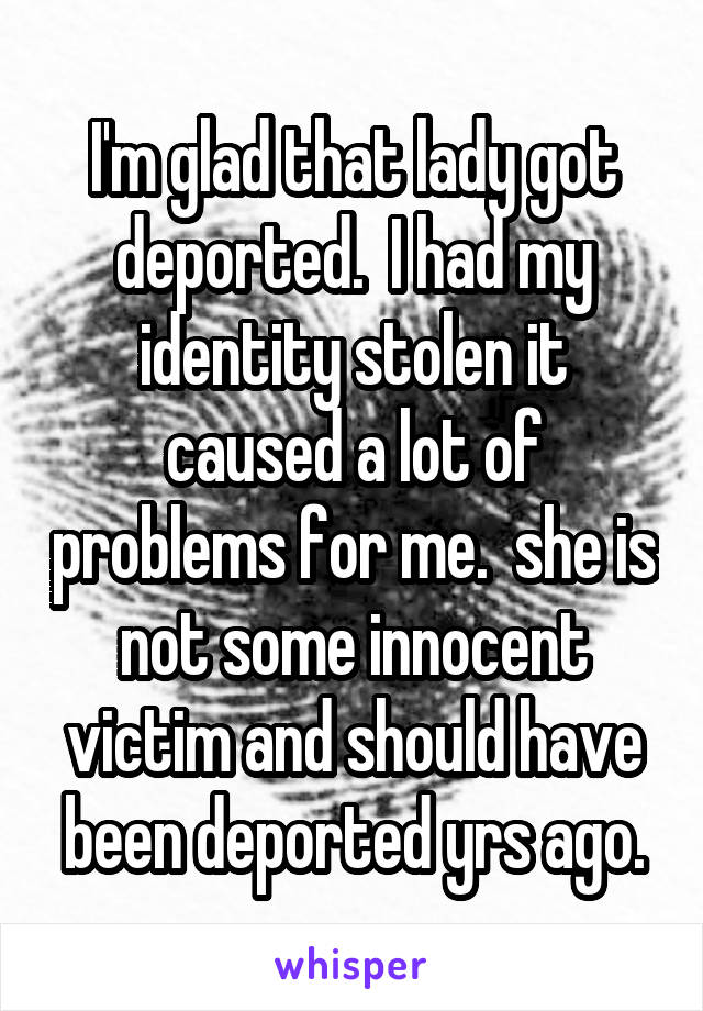 I'm glad that lady got deported.  I had my identity stolen it caused a lot of problems for me.  she is not some innocent victim and should have been deported yrs ago.