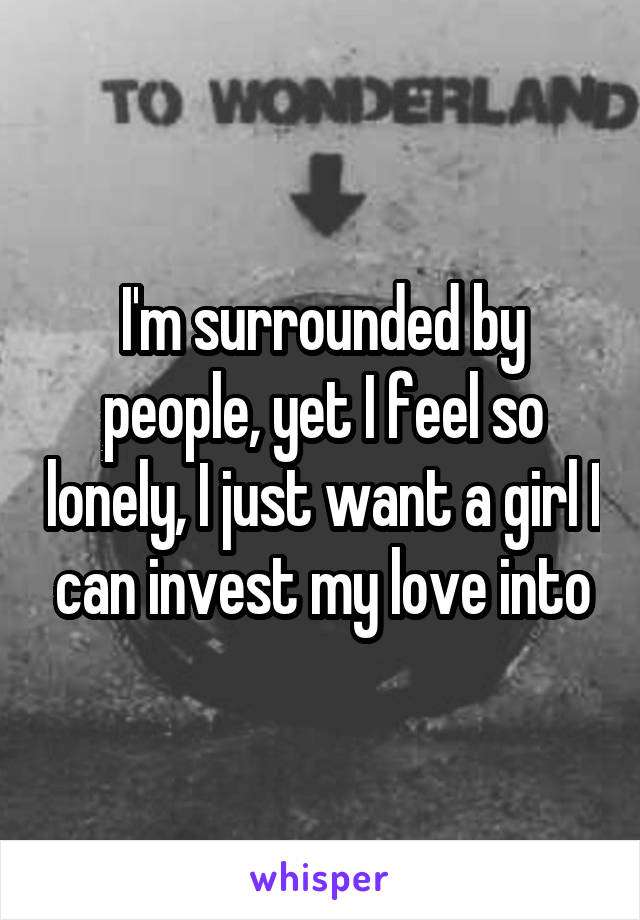 I'm surrounded by people, yet I feel so lonely, I just want a girl I can invest my love into