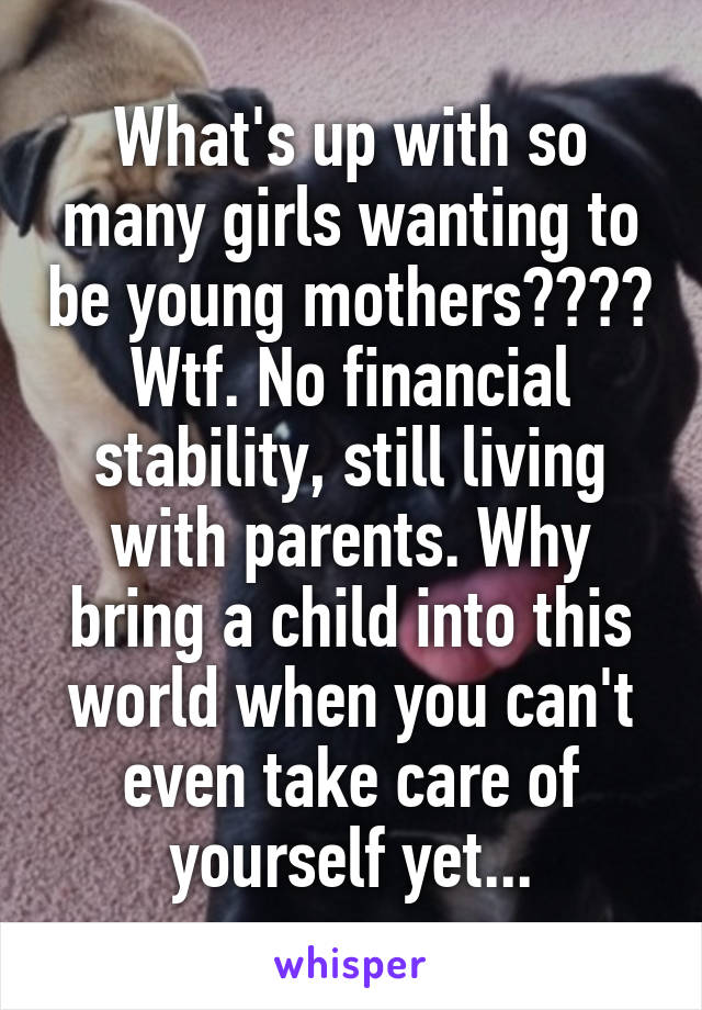 What's up with so many girls wanting to be young mothers???? Wtf. No financial stability, still living with parents. Why bring a child into this world when you can't even take care of yourself yet...