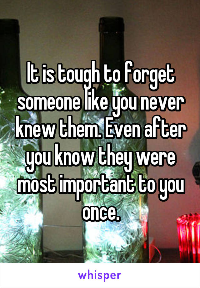 It is tough to forget someone like you never knew them. Even after you know they were most important to you once.