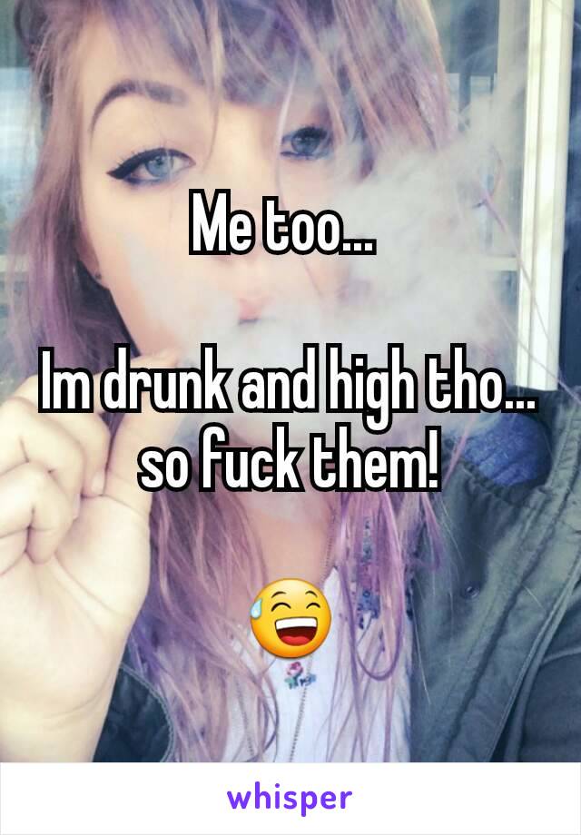 Me too... 

Im drunk and high tho... so fuck them!

😅