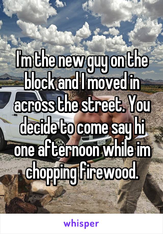 I'm the new guy on the block and I moved in across the street. You decide to come say hi one afternoon while im chopping firewood.