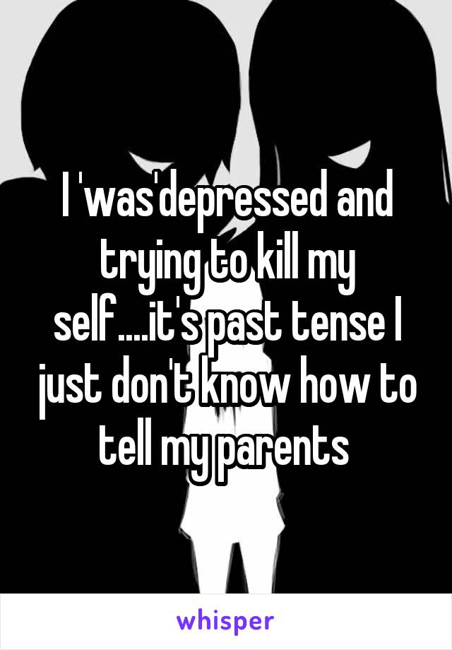 I 'was'depressed and trying to kill my self....it's past tense I just don't know how to tell my parents 