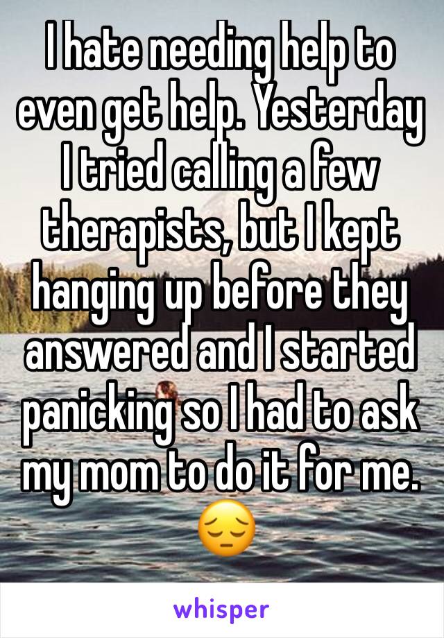 I hate needing help to even get help. Yesterday I tried calling a few therapists, but I kept hanging up before they answered and I started panicking so I had to ask my mom to do it for me.
 😔