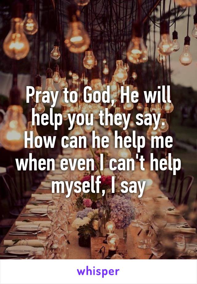 Pray to God, He will help you they say.
How can he help me when even I can't help myself, I say