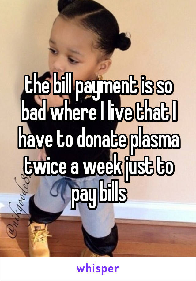 the bill payment is so bad where I live that I have to donate plasma twice a week just to pay bills