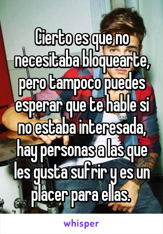 Cierto es que no necesitaba bloquearte, pero tampoco puedes esperar que te hable si no estaba interesada, hay personas a las que les gusta sufrir y es un placer para ellas. 