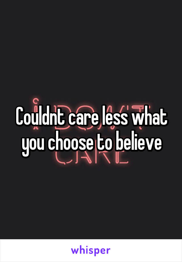 Couldnt care less what you choose to believe