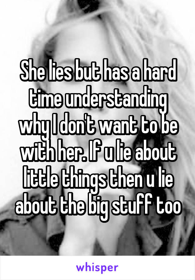 She lies but has a hard time understanding why I don't want to be with her. If u lie about little things then u lie about the big stuff too