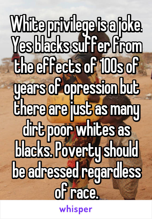 White privilege is a joke. Yes blacks suffer from the effects of 100s of years of opression but there are just as many dirt poor whites as blacks. Poverty should be adressed regardless of race.