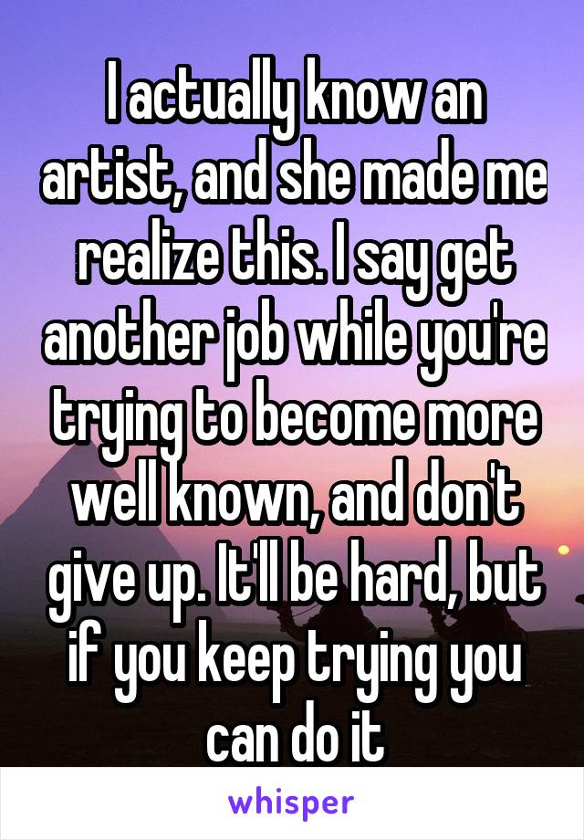 I actually know an artist, and she made me realize this. I say get another job while you're trying to become more well known, and don't give up. It'll be hard, but if you keep trying you can do it