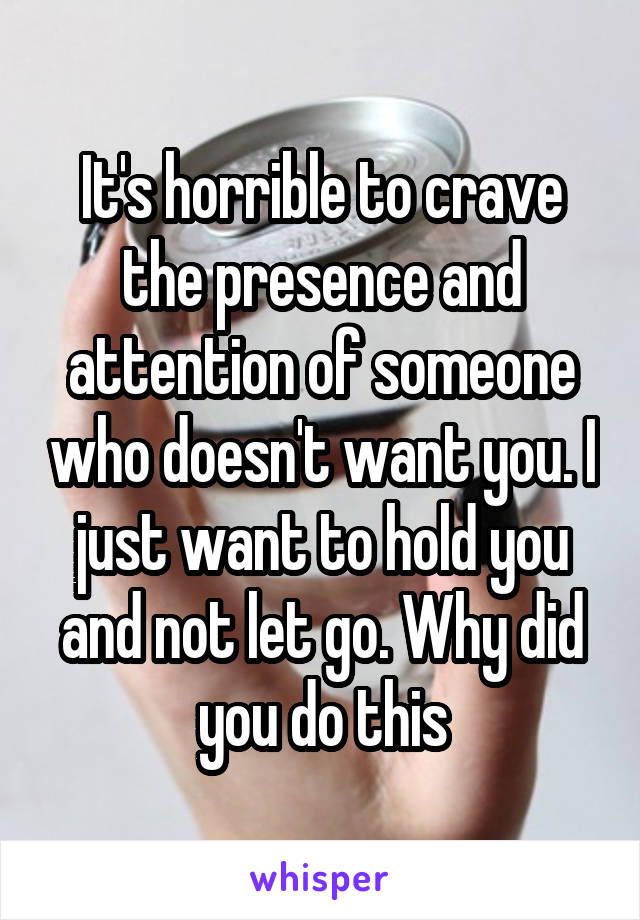 It's horrible to crave the presence and attention of someone who doesn't want you. I just want to hold you and not let go. Why did you do this