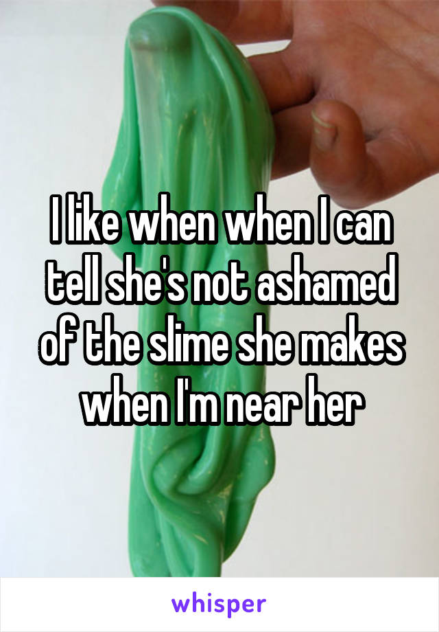 I like when when I can tell she's not ashamed of the slime she makes when I'm near her