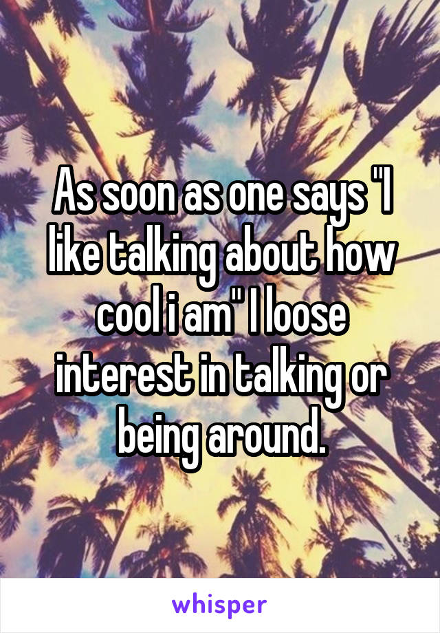 As soon as one says "I like talking about how cool i am" I loose interest in talking or being around.