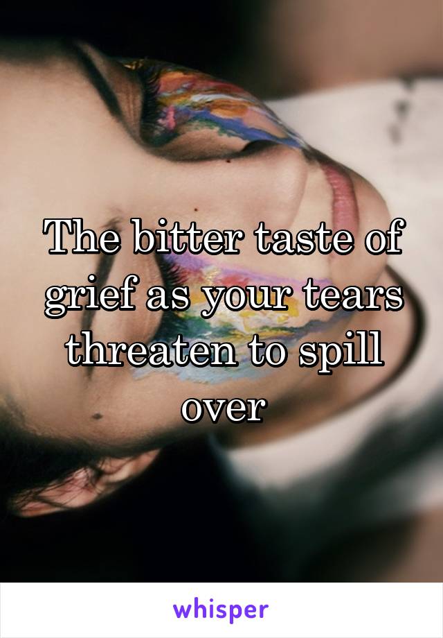 The bitter taste of grief as your tears threaten to spill over