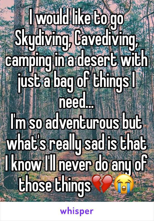 I would like to go Skydiving, Cavediving, camping in a desert with just a bag of things I need... 
I'm so adventurous but what's really sad is that I know I'll never do any of those things💔😭