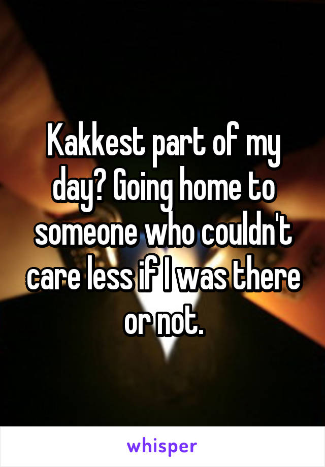 Kakkest part of my day? Going home to someone who couldn't care less if I was there or not.