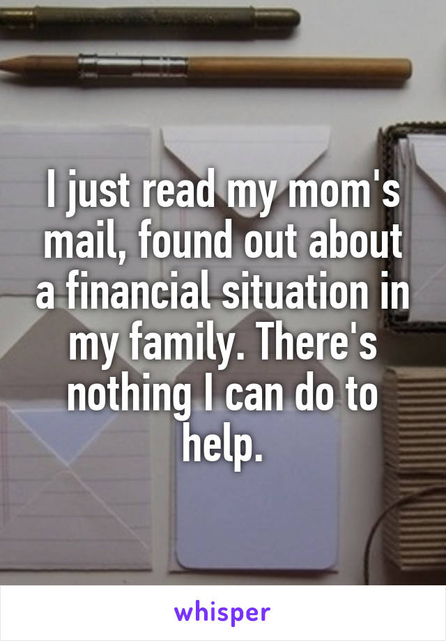 I just read my mom's mail, found out about a financial situation in my family. There's nothing I can do to help.