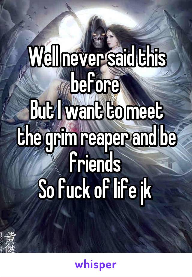 Well never said this before 
But I want to meet the grim reaper and be friends 
So fuck of life jk 
