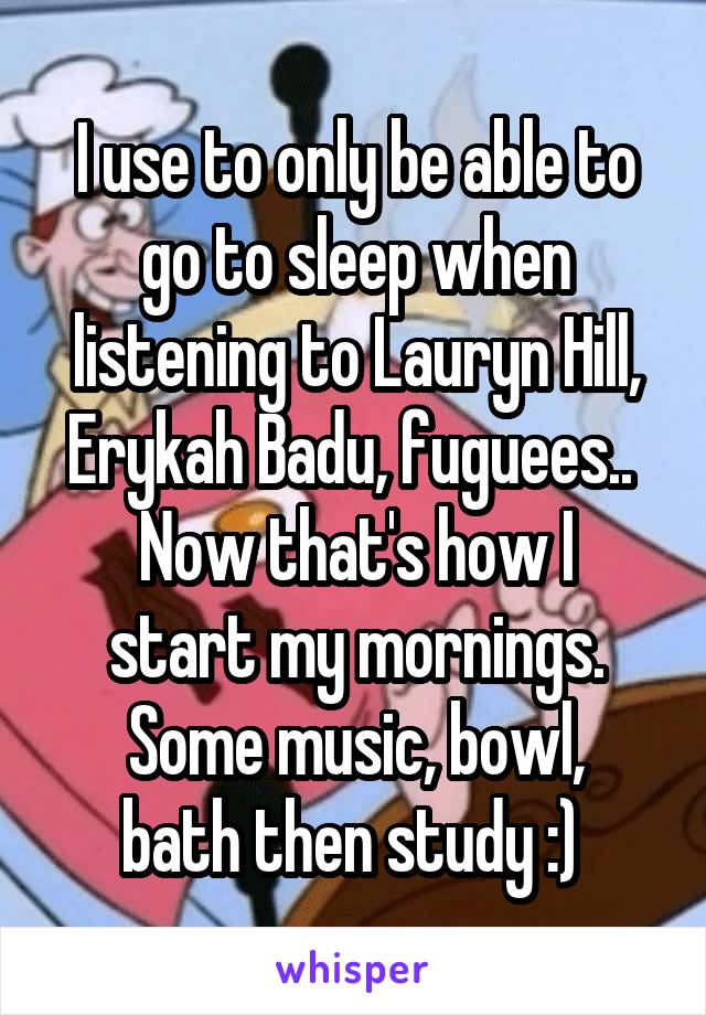 I use to only be able to go to sleep when listening to Lauryn Hill, Erykah Badu, fuguees.. 
Now that's how I start my mornings.
Some music, bowl, bath then study :) 