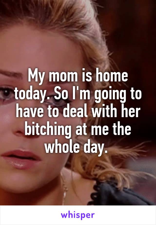 My mom is home today. So I'm going to have to deal with her bitching at me the whole day. 